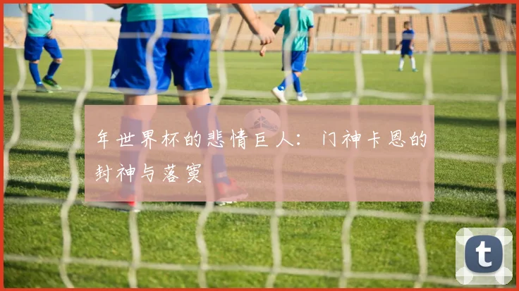 年世界杯的悲情巨人：门神卡恩的封神与落寞