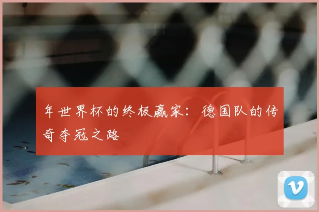 年世界杯的终极赢家：德国队的传奇夺冠之路