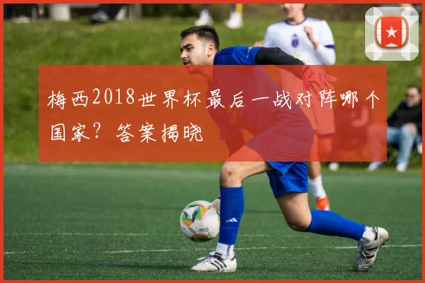 梅西2018世界杯最后一战对阵哪个国家？答案揭晓