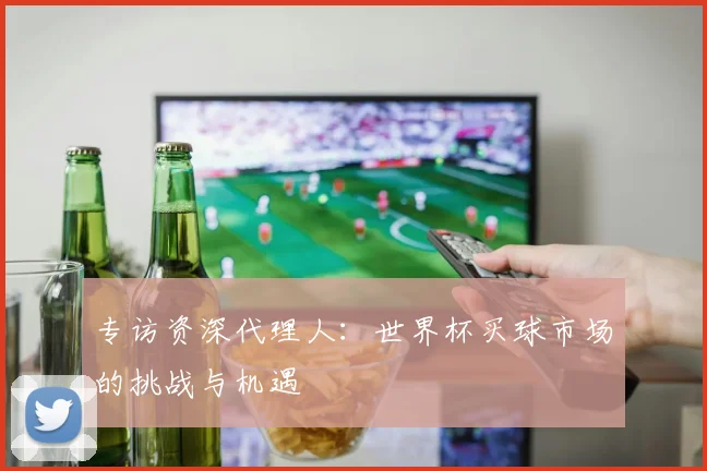 专访资深代理人：世界杯买球市场的挑战与机遇