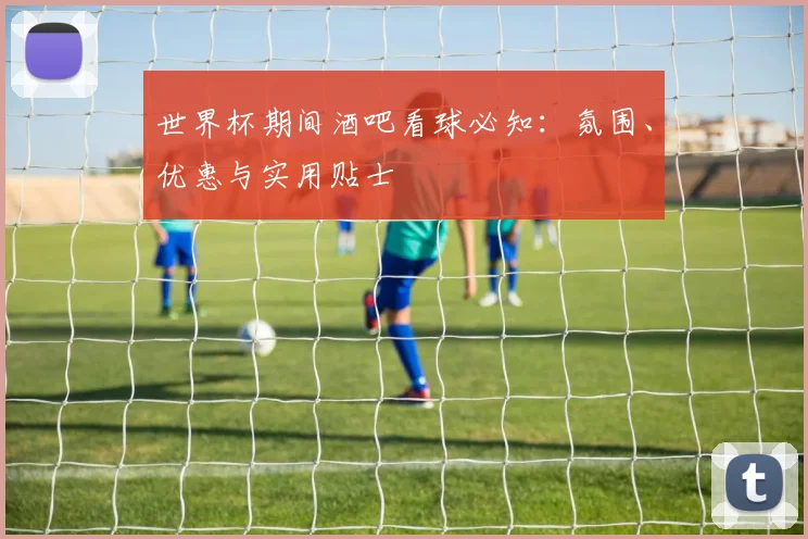 世界杯期间酒吧看球必知:氛围、优惠与实用贴士