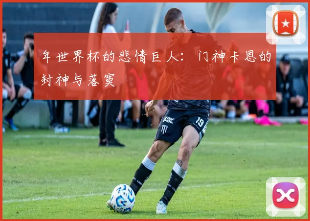 年世界杯的悲情巨人：门神卡恩的封神与落寞