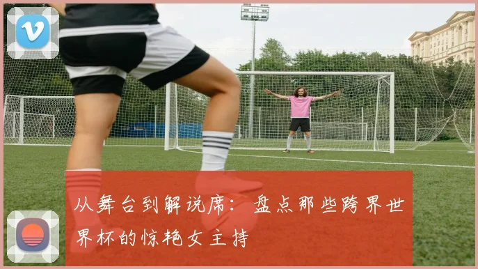 从舞台到解说席:盘点那些跨界世界杯的惊艳女主持