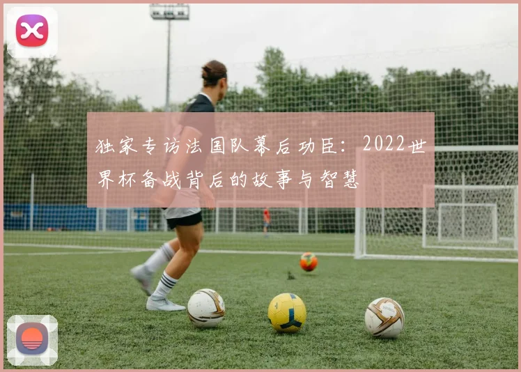 独家专访法国队幕后功臣：2022世界杯备战背后的故事与智慧