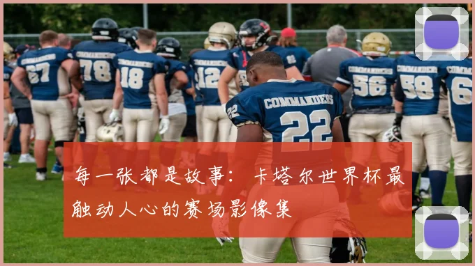 每一张都是故事：卡塔尔世界杯最触动人心的赛场影像集